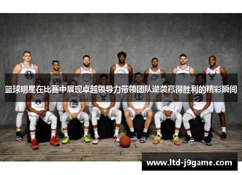 篮球明星在比赛中展现卓越领导力带领团队逆袭赢得胜利的精彩瞬间