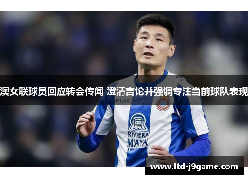 澳女联球员回应转会传闻 澄清言论并强调专注当前球队表现