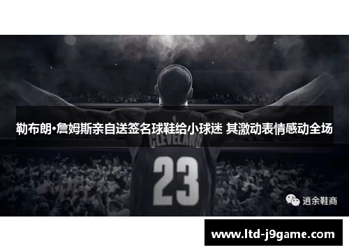 勒布朗·詹姆斯亲自送签名球鞋给小球迷 其激动表情感动全场