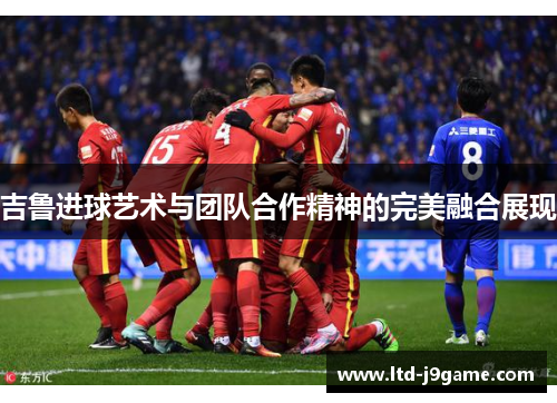 吉鲁进球艺术与团队合作精神的完美融合展现