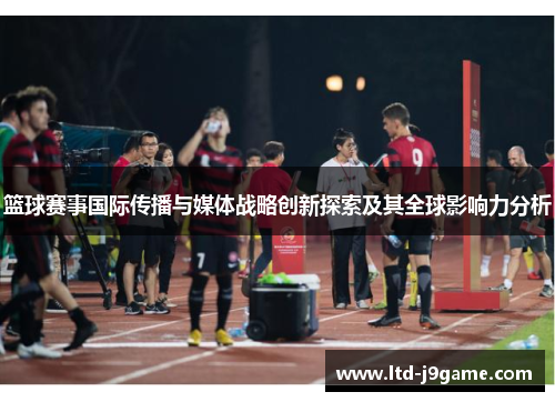 篮球赛事国际传播与媒体战略创新探索及其全球影响力分析