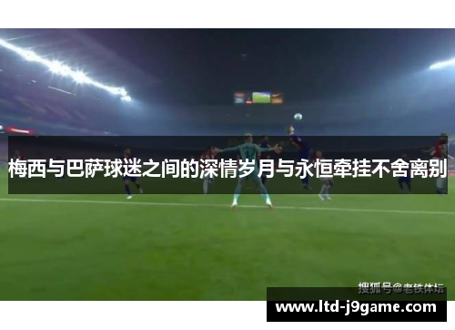 梅西与巴萨球迷之间的深情岁月与永恒牵挂不舍离别
