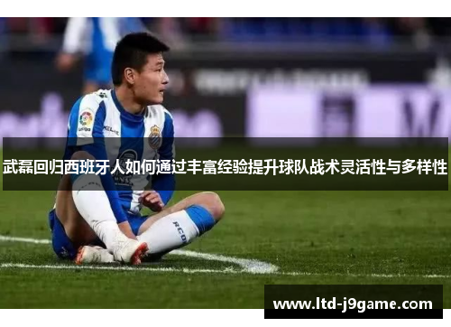 武磊回归西班牙人如何通过丰富经验提升球队战术灵活性与多样性