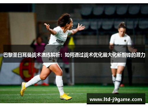 巴黎圣日耳曼战术演练解析：如何通过战术优化最大化新前锋的潜力
