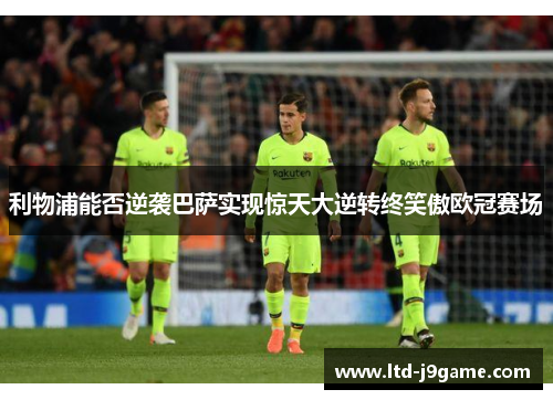 利物浦能否逆袭巴萨实现惊天大逆转终笑傲欧冠赛场