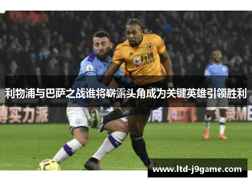 利物浦与巴萨之战谁将崭露头角成为关键英雄引领胜利