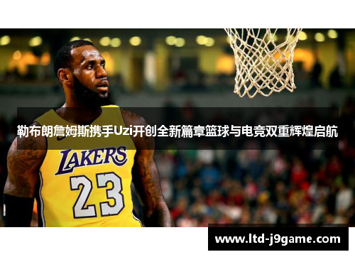 勒布朗詹姆斯携手Uzi开创全新篇章篮球与电竞双重辉煌启航