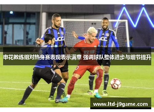 申花教练组对热身赛表现表示满意 强调球队整体进步与细节提升