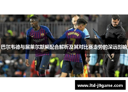 巴尔韦德与居莱尔默契配合解析及其对比赛走势的深远影响