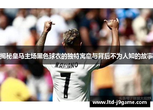 揭秘皇马主场黑色球衣的独特寓意与背后不为人知的故事