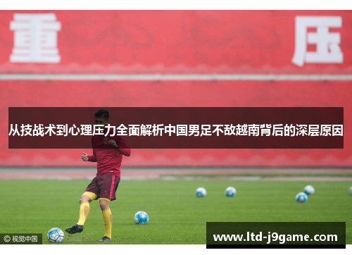 从技战术到心理压力全面解析中国男足不敌越南背后的深层原因 从技战术到心理压力全面解析中国男足不敌越南背后的深层原因