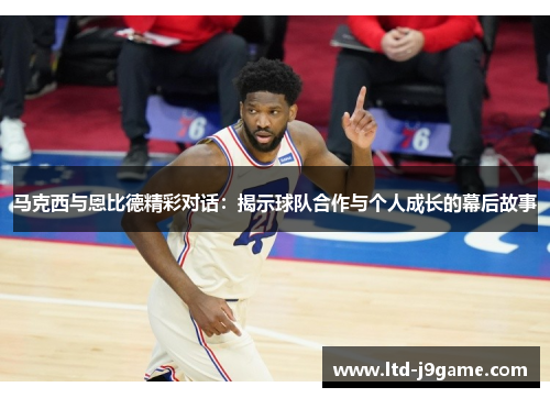 马克西与恩比德精彩对话：揭示球队合作与个人成长的幕后故事