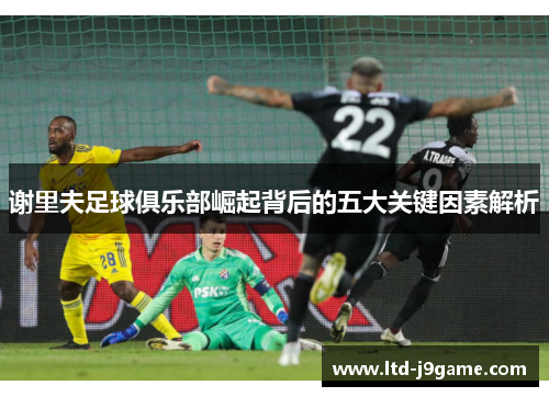 谢里夫足球俱乐部崛起背后的五大关键因素解析 谢里夫足球俱乐部崛起背后的五大关键因素解析