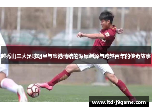 越秀山三大足球明星与粤港情结的深厚渊源与跨越百年的传奇故事