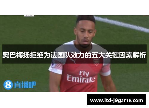 奥巴梅扬拒绝为法国队效力的五大关键因素解析 奥巴梅扬拒绝为法国队效力的五大关键因素解析