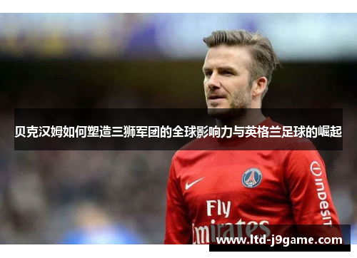 贝克汉姆如何塑造三狮军团的全球影响力与英格兰足球的崛起 贝克汉姆如何塑造三狮军团的全球影响力与英格兰足球的崛起