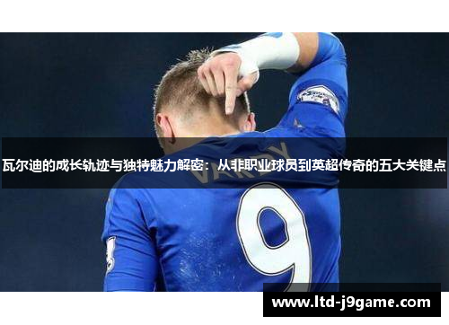 瓦尔迪的成长轨迹与独特魅力解密:从非职业球员到英超传奇的五大关键点 瓦尔迪的成长轨迹与独特魅力解密:从非职业球员到英超传奇的五大关键点