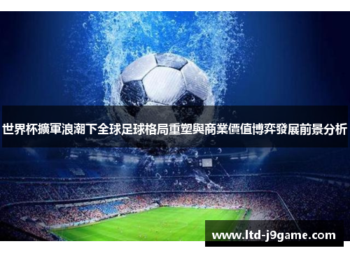 世界杯擴軍浪潮下全球足球格局重塑與商業價值博弈發展前景分析