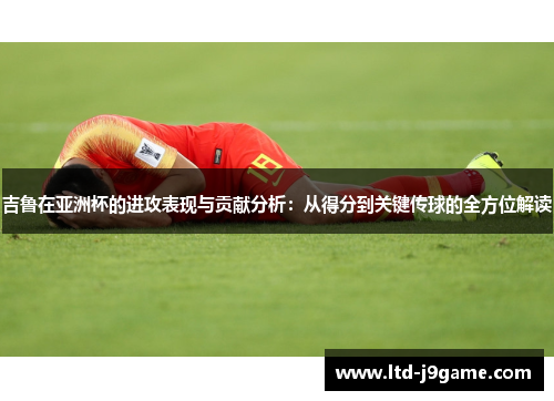 吉鲁在亚洲杯的进攻表现与贡献分析：从得分到关键传球的全方位解读