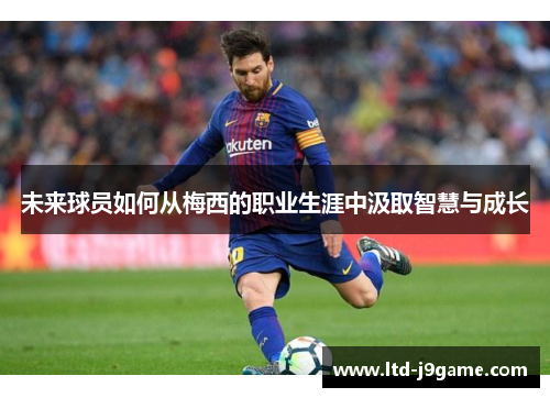 未来球员如何从梅西的职业生涯中汲取智慧与成长 未来球员如何从梅西的职业生涯中汲取智慧与成长