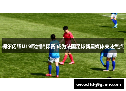 梅尔闪耀U19欧洲锦标赛 成为法国足球新星媒体关注焦点