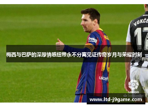 梅西与巴萨的深厚情感纽带永不分离见证传奇岁月与荣耀时刻