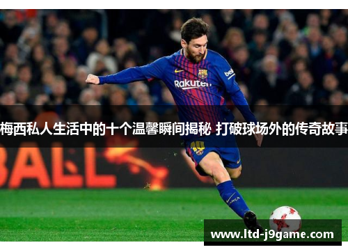 梅西私人生活中的十个温馨瞬间揭秘 打破球场外的传奇故事