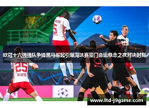 欧冠十六强强队争锋黑马崛起引爆淘汰赛豪门命运悬念之夜对决时刻 欧冠十六强强队争锋黑马崛起引爆淘汰赛豪门命运悬念之夜对决时刻