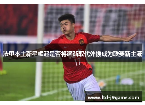 法甲本土新星崛起是否将逐渐取代外援成为联赛新主流 法甲本土新星崛起是否将逐渐取代外援成为联赛新主流