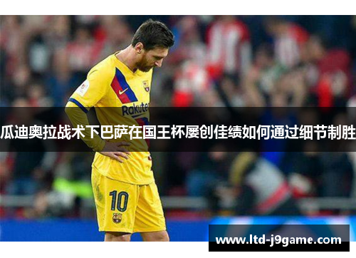 瓜迪奥拉战术下巴萨在国王杯屡创佳绩如何通过细节制胜